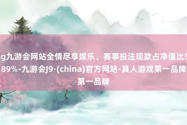 ag九游会网站全情尽享娱乐、赛事投注现款占净值比5.89%-九游会J9·(china)官方网站-真人游戏第一品牌