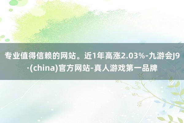 专业值得信赖的网站。近1年高涨2.03%-九游会J9·(china)官方网站-真人游戏第一品牌