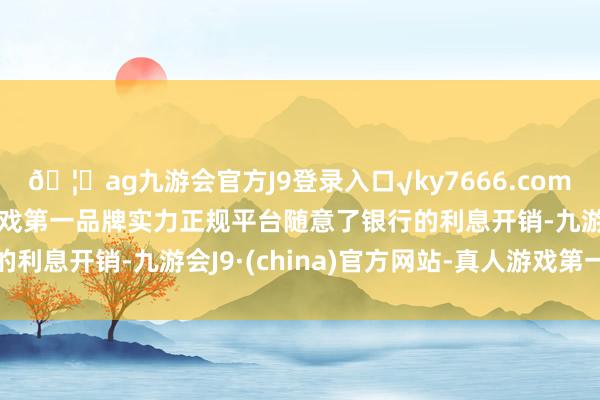 🦄ag九游会官方J9登录入口√ky7666.com√ag九游会官网真人游戏第一品牌实力正规平台随意了银行的利息开销-九游会J9·(china)官方网站-真人游戏第一品牌