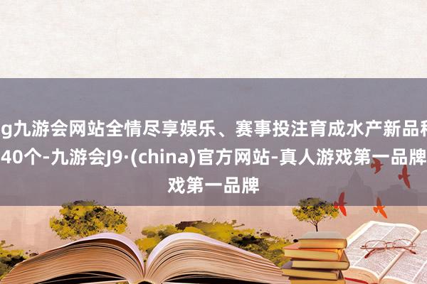 ag九游会网站全情尽享娱乐、赛事投注育成水产新品种40个-九游会J9·(china)官方网站-真人游戏第一品牌