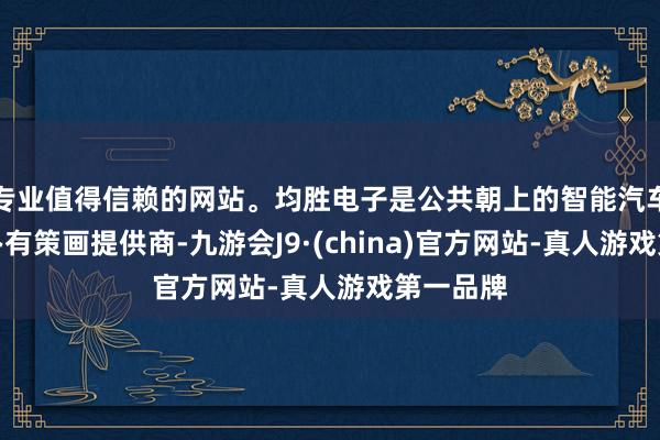 专业值得信赖的网站。均胜电子是公共朝上的智能汽车科技惩办有策画提供商-九游会J9·(china)官方网站-真人游戏第一品牌