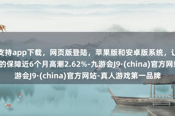 支持app下载，网页版登陆，苹果版和安卓版系统，让您的资金得到最完善的保障近6个月高潮2.62%-九游会J9·(china)官方网站-真人游戏第一品牌