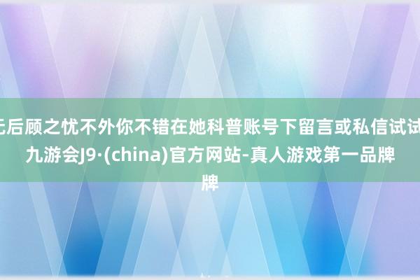 无后顾之忧不外你不错在她科普账号下留言或私信试试-九游会J9·(china)官方网站-真人游戏第一品牌