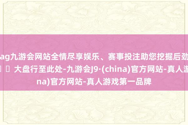 ag九游会网站全情尽享娱乐、赛事投注助您挖掘后劲主题契机！		大盘行至此处-九游会J9·(china)官方网站-真人游戏第一品牌