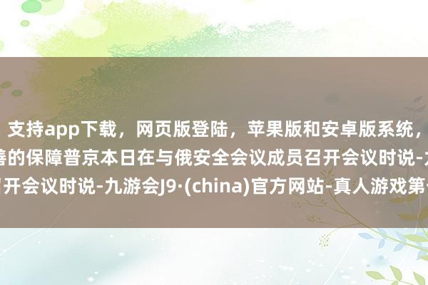 支持app下载，网页版登陆，苹果版和安卓版系统，让您的资金得到最完善的保障普京本日在与俄安全会议成员召开会议时说-九游会J9·(china)官方网站-真人游戏第一品牌