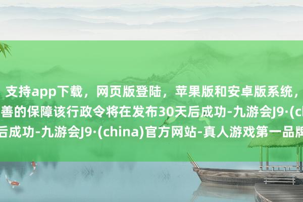 支持app下载，网页版登陆，苹果版和安卓版系统，让您的资金得到最完善的保障该行政令将在发布30天后成功-九游会J9·(china)官方网站-真人游戏第一品牌