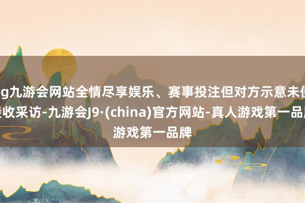 ag九游会网站全情尽享娱乐、赛事投注但对方示意未便接收采访-九游会J9·(china)官方网站-真人游戏第一品牌