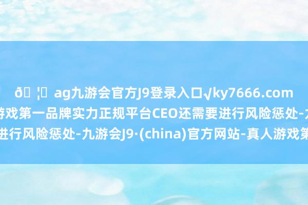 🦄ag九游会官方J9登录入口√ky7666.com√ag九游会官网真人游戏第一品牌实力正规平台CEO还需要进行风险惩处-九游会J9·(china)官方网站-真人游戏第一品牌