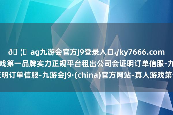 🦄ag九游会官方J9登录入口√ky7666.com√ag九游会官网真人游戏第一品牌实力正规平台租出公司会证明订单信服-九游会J9·(china)官方网站-真人游戏第一品牌