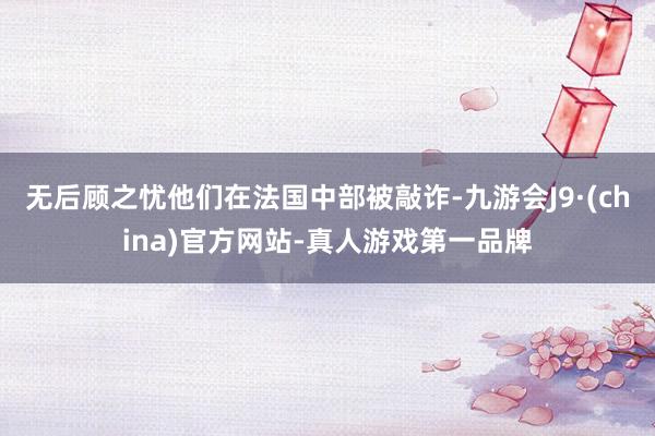 无后顾之忧他们在法国中部被敲诈-九游会J9·(china)官方网站-真人游戏第一品牌