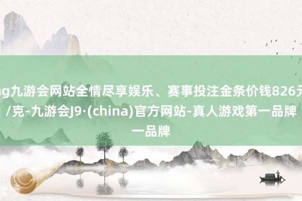 ag九游会网站全情尽享娱乐、赛事投注金条价钱826元/克-九游会J9·(china)官方网站-真人游戏第一品牌