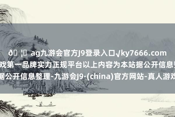 🦄ag九游会官方J9登录入口√ky7666.com√ag九游会官网真人游戏第一品牌实力正规平台以上内容为本站据公开信息整理-九游会J9·(china)官方网站-真人游戏第一品牌