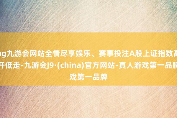 ag九游会网站全情尽享娱乐、赛事投注A股上证指数高开低走-九游会J9·(china)官方网站-真人游戏第一品牌