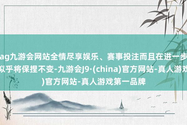 ag九游会网站全情尽享娱乐、赛事投注而且在进一步奉告之前似乎将保捏不变-九游会J9·(china)官方网站-真人游戏第一品牌