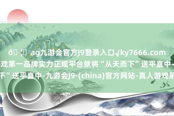 🦄ag九游会官方J9登录入口√ky7666.com√ag九游会官网真人游戏第一品牌实力正规平台就将“从天而下”送平直中-九游会J9·(china)官方网站-真人游戏第一品牌