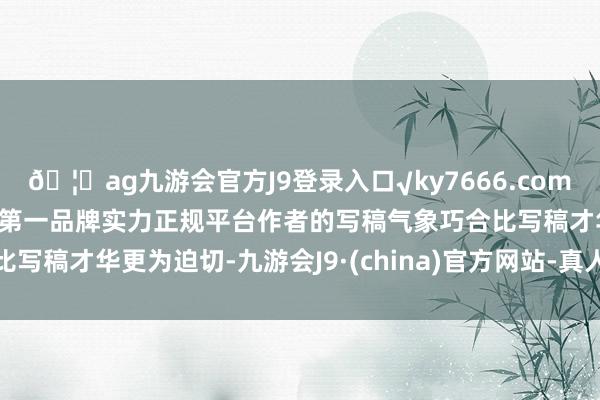 🦄ag九游会官方J9登录入口√ky7666.com√ag九游会官网真人游戏第一品牌实力正规平台作者的写稿气象巧合比写稿才华更为迫切-九游会J9·(china)官方网站-真人游戏第一品牌