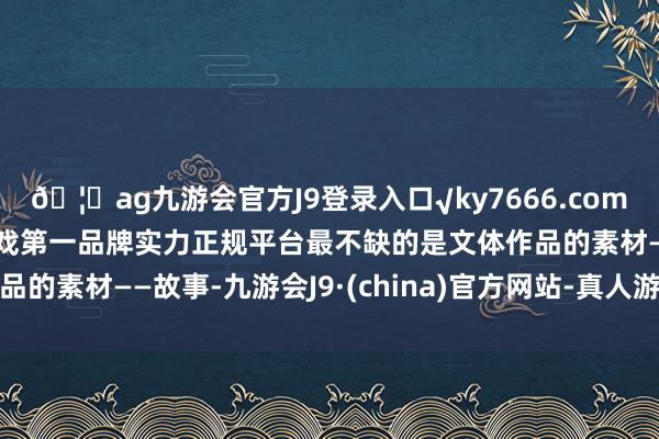 🦄ag九游会官方J9登录入口√ky7666.com√ag九游会官网真人游戏第一品牌实力正规平台最不缺的是文体作品的素材——故事-九游会J9·(china)官方网站-真人游戏第一品牌