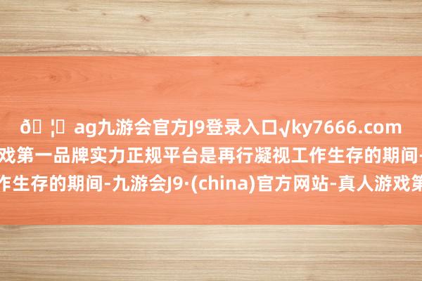 🦄ag九游会官方J9登录入口√ky7666.com√ag九游会官网真人游戏第一品牌实力正规平台是再行凝视工作生存的期间-九游会J9·(china)官方网站-真人游戏第一品牌