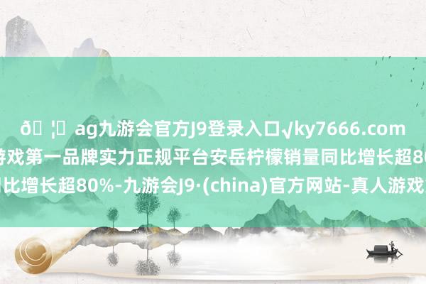 🦄ag九游会官方J9登录入口√ky7666.com√ag九游会官网真人游戏第一品牌实力正规平台安岳柠檬销量同比增长超80%-九游会J9·(china)官方网站-真人游戏第一品牌