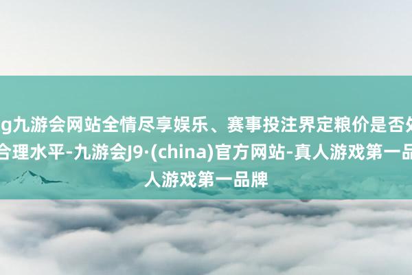 ag九游会网站全情尽享娱乐、赛事投注界定粮价是否处于合理水平-九游会J9·(china)官方网站-真人游戏第一品牌