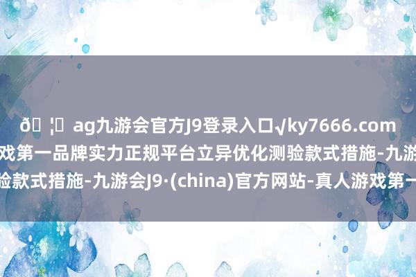 🦄ag九游会官方J9登录入口√ky7666.com√ag九游会官网真人游戏第一品牌实力正规平台立异优化测验款式措施-九游会J9·(china)官方网站-真人游戏第一品牌