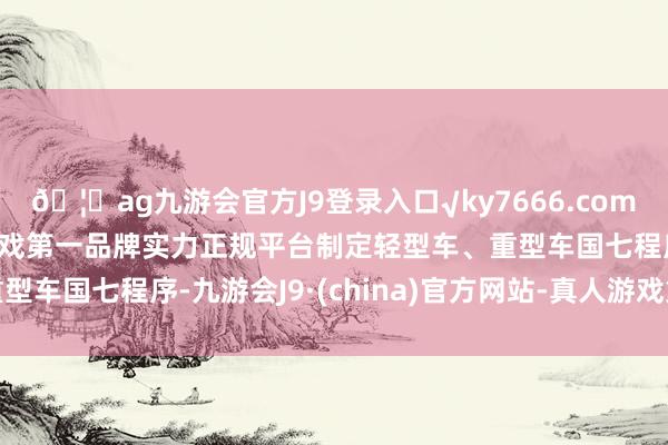 🦄ag九游会官方J9登录入口√ky7666.com√ag九游会官网真人游戏第一品牌实力正规平台制定轻型车、重型车国七程序-九游会J9·(china)官方网站-真人游戏第一品牌