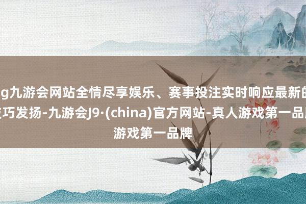 ag九游会网站全情尽享娱乐、赛事投注实时响应最新的技巧发扬-九游会J9·(china)官方网站-真人游戏第一品牌