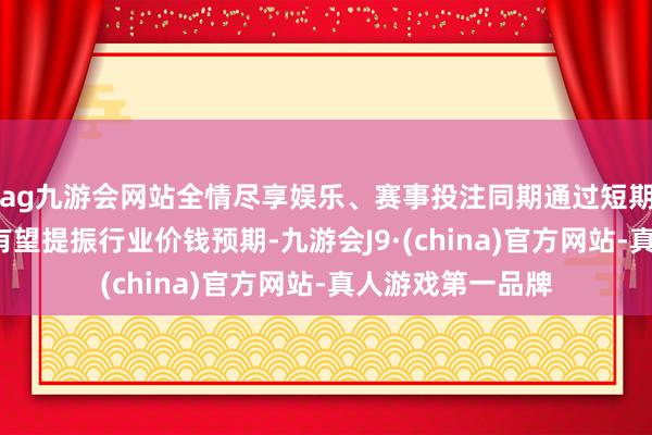 ag九游会网站全情尽享娱乐、赛事投注同期通过短期对“量”的捐躯有望提振行业价钱预期-九游会J9·(china)官方网站-真人游戏第一品牌