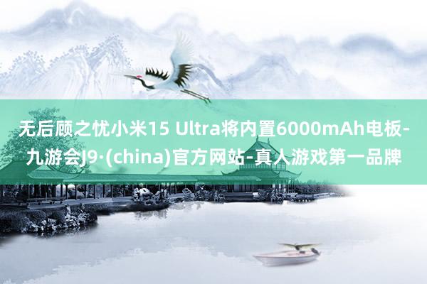 无后顾之忧小米15 Ultra将内置6000mAh电板-九游会J9·(china)官方网站-真人游戏第一品牌