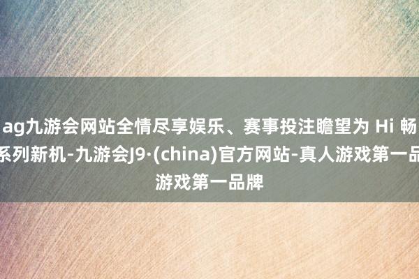 ag九游会网站全情尽享娱乐、赛事投注瞻望为 Hi 畅享系列新机-九游会J9·(china)官方网站-真人游戏第一品牌