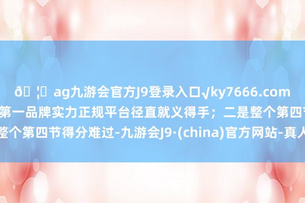 🦄ag九游会官方J9登录入口√ky7666.com√ag九游会官网真人游戏第一品牌实力正规平台径直就义得手；二是整个第四节得分难过-九游会J9·(china)官方网站-真人游戏第一品牌