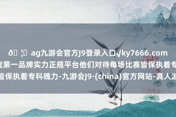 🦄ag九游会官方J9登录入口√ky7666.com√ag九游会官网真人游戏第一品牌实力正规平台他们对待每场比赛皆保执着专科魄力-九游会J9·(china)官方网站-真人游戏第一品牌