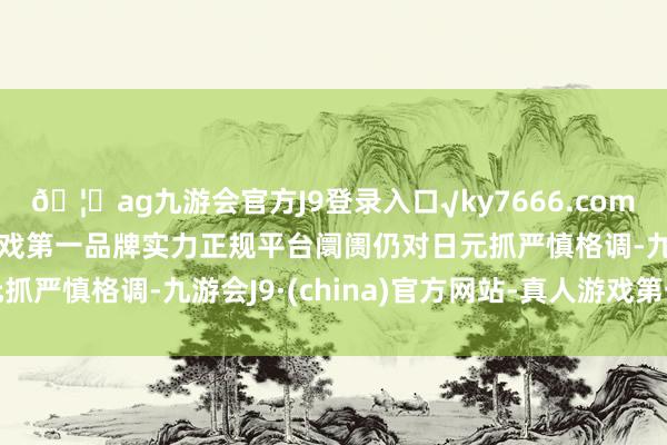 🦄ag九游会官方J9登录入口√ky7666.com√ag九游会官网真人游戏第一品牌实力正规平台阛阓仍对日元抓严慎格调-九游会J9·(china)官方网站-真人游戏第一品牌
