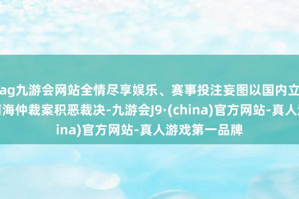 ag九游会网站全情尽享娱乐、赛事投注妄图以国内立法神志固化南海仲裁案积恶裁决-九游会J9·(china)官方网站-真人游戏第一品牌