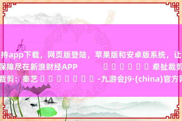支持app下载，网页版登陆，苹果版和安卓版系统，让您的资金得到最完善的保障尽在新浪财经APP            						牵扯裁剪：秦艺 							-九游会J9·(china)官方网站-真人游戏第一品牌