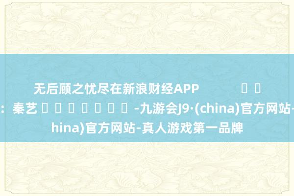 无后顾之忧尽在新浪财经APP            						牵累裁剪：秦艺 							-九游会J9·(china)官方网站-真人游戏第一品牌