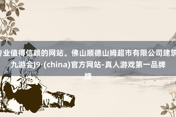 专业值得信赖的网站。佛山顺德山姆超市有限公司建筑-九游会J9·(china)官方网站-真人游戏第一品牌
