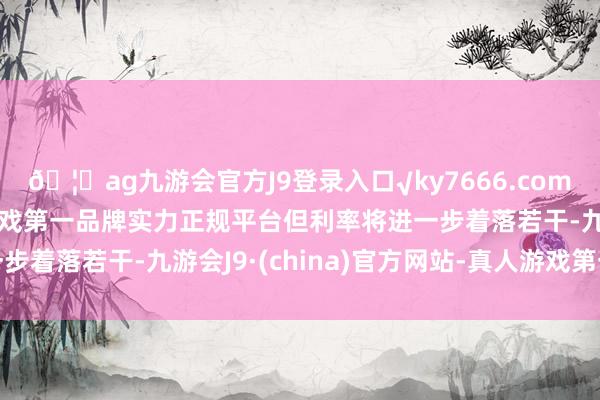 🦄ag九游会官方J9登录入口√ky7666.com√ag九游会官网真人游戏第一品牌实力正规平台但利率将进一步着落若干-九游会J9·(china)官方网站-真人游戏第一品牌