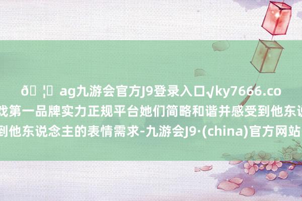 🦄ag九游会官方J9登录入口√ky7666.com√ag九游会官网真人游戏第一品牌实力正规平台她们简略和谐并感受到他东说念主的表情需求-九游会J9·(china)官方网站-真人游戏第一品牌